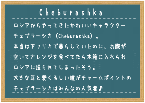ロシアからやってきたかわいいキャラクターチェブラーシカ（Cheburashka）。本当はアフリカで暮らしていたのに、お腹が空いてオレンジを食べてたら木箱に入れられロシアに送られてしまったそう。大きな耳と愛くるしい瞳がチャームポイントのチェブラーシカはみんなの人気者♪